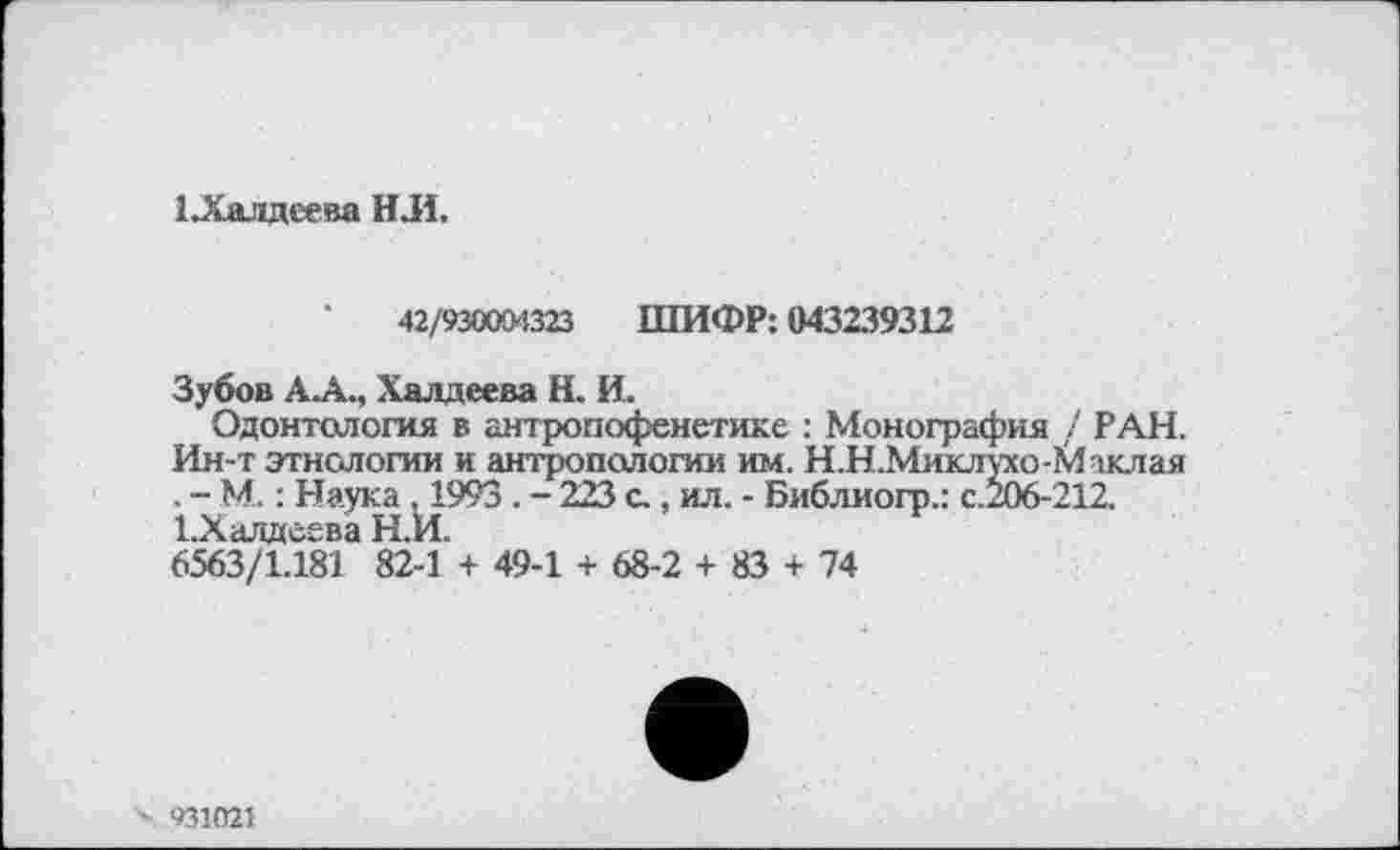 ﻿ІЛалдеева Н.И.
42/930004323 ШИФР: 043239312
Зубов А.А., Халдеева Н. И.
Одонтология в антропофенетике : Монография / РАН. Ин-т этнологии и антропологии им. Н.Н.Миклухо-К1лклая . - М. : Наука ,1993. - 223 с., ил. - Библиогр.: с.206-212. І.Халдсева Н.И.
6563/1.181 82-1 + 49-1 + 68-2 + 83 + 74
'X 931021